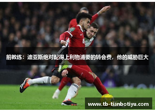 前教练：迪亚斯绝对配得上利物浦要的转会费，他的威胁巨大